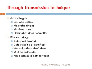 Through Transmission Technique
16-Oct-18SUKESH O P/ APME/JECC
48
 Advantages
 Less attenuation
 No probe ringing
 No dead zone
 Orientation does not matter
 Disadvantages
 Defect not located
 Defect can’t be identified
 Vertical defects don’t show
 Must be automated
 Need access to both surfaces
 