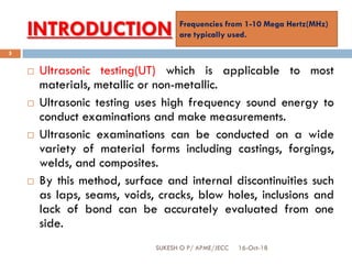 INTRODUCTION
16-Oct-18SUKESH O P/ APME/JECC
5
 Ultrasonic testing(UT) which is applicable to most
materials, metallic or non-metallic.
 Ultrasonic testing uses high frequency sound energy to
conduct examinations and make measurements.
 Ultrasonic examinations can be conducted on a wide
variety of material forms including castings, forgings,
welds, and composites.
 By this method, surface and internal discontinuities such
as laps, seams, voids, cracks, blow holes, inclusions and
lack of bond can be accurately evaluated from one
side.
Frequencies from 1-10 Mega Hertz(MHz)
are typically used.
 