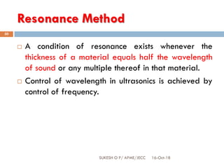 Resonance Method
16-Oct-18SUKESH O P/ APME/JECC
50
 A condition of resonance exists whenever the
thickness of a material equals half the wavelength
of sound or any multiple thereof in that material.
 Control of wavelength in ultrasonics is achieved by
control of frequency.
 