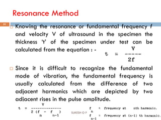 Resonance Method
16-Oct-18SUKESH O P/ APME/JECC
51
 Knowing the resonance or fundamental frequency f
and velocity V of ultrasound in the specimen the
thickness ‘t’ of the specimen under test can be
calculated from the equation : -
 Since it is difficult to recognize the fundamental
mode of vibration, the fundamental frequency is
usually calculated from the difference of two
adjacent harmonics which are depicted by two
adjacent rises in the pulse amplitude.
 