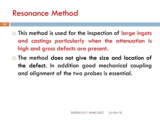 Resonance Method
16-Oct-18SUKESH O P/ APME/JECC
52
 This method is used for the inspection of large ingots
and castings particularly when the attenuation is
high and gross defects are present.
 The method does not give the size and location of
the defect. In addition good mechanical coupling
and alignment of the two probes is essential.
 