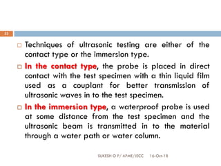 16-Oct-18SUKESH O P/ APME/JECC
53
 Techniques of ultrasonic testing are either of the
contact type or the immersion type.
 In the contact type, the probe is placed in direct
contact with the test specimen with a thin liquid film
used as a couplant for better transmission of
ultrasonic waves in to the test specimen.
 In the immersion type, a waterproof probe is used
at some distance from the test specimen and the
ultrasonic beam is transmitted in to the material
through a water path or water column.
 