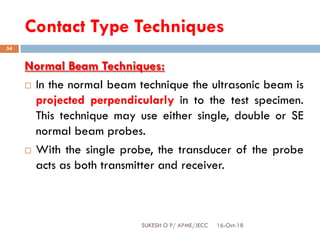 Contact Type Techniques
16-Oct-18SUKESH O P/ APME/JECC
54
Normal Beam Techniques:
 In the normal beam technique the ultrasonic beam is
projected perpendicularly in to the test specimen.
This technique may use either single, double or SE
normal beam probes.
 With the single probe, the transducer of the probe
acts as both transmitter and receiver.
 