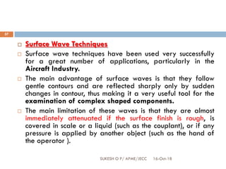 16-Oct-18SUKESH O P/ APME/JECC
57
 Surface Wave Techniques
 Surface wave techniques have been used very successfully
for a great number of applications, particularly in the
Aircraft Industry.
 The main advantage of surface waves is that they follow
gentle contours and are reflected sharply only by sudden
changes in contour, thus making it a very useful tool for the
examination of complex shaped components.
 The main limitation of these waves is that they are almost
immediately attenuated if the surface finish is rough, is
covered in scale or a liquid (such as the couplant), or if any
pressure is applied by another object (such as the hand of
the operator ).
 