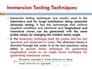 Immersion Testing Techniques
16-Oct-18SUKESH O P/ APME/JECC
58
 Immersion testing techniques are mainly used in the
laboratory and for large installations doing automatic
ultrasonic testing. It has the advantage that uniform
couplant conditions are obtained and longitudinal and
transverse waves can be generated with the same
probe simply by changing the incident beam angle.
 In the immersion technique both the probe and the test
specimen are immersed in water. The ultrasonic beam is
directed through the water in to the test specimen, using
either a normal beam technique for generating
longitudinal waves or an angle beam technique for
generating transverse waves.
 