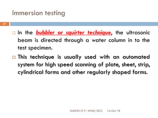 Immersion testing
16-Oct-18SUKESH O P/ APME/JECC
61
 In the bubbler or squirter technique, the ultrasonic
beam is directed through a water column in to the
test specimen.
 This technique is usually used with an automated
system for high speed scanning of plate, sheet, strip,
cylindrical forms and other regularly shaped forms.
 
