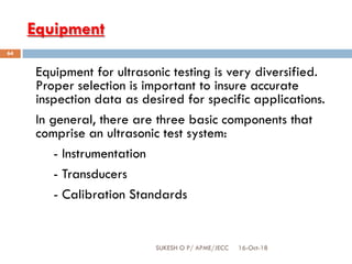Equipment
Equipment for ultrasonic testing is very diversified.
Proper selection is important to insure accurate
inspection data as desired for specific applications.
In general, there are three basic components that
comprise an ultrasonic test system:
- Instrumentation
- Transducers
- Calibration Standards
16-Oct-18SUKESH O P/ APME/JECC
64
 