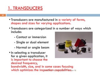 1. TRANSDUCERS
• Transducers are manufactured in a variety of forms,
shapes and sizes for varying applications.
• Transducers are categorized in a number of ways which
include:
- Contact or immersion
- Single or dual element
- Normal or angle beam
• In selecting a transducer
for a given application, it
is important to choose the
desired frequency,
bandwidth, size, and in some cases focusing
which optimizes the inspection capabilities.16-Oct-18SUKESH O P/ APME/JECC
65
 