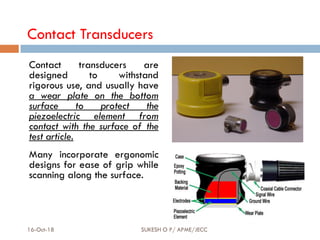 Contact Transducers
Contact transducers are
designed to withstand
rigorous use, and usually have
a wear plate on the bottom
surface to protect the
piezoelectric element from
contact with the surface of the
test article.
Many incorporate ergonomic
designs for ease of grip while
scanning along the surface.
16-Oct-18 SUKESH O P/ APME/JECC 66
 