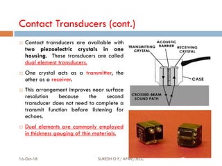 Contact Transducers (cont.)
 Contact transducers are available with
two piezoelectric crystals in one
housing. These transducers are called
dual element transducers.
 One crystal acts as a transmitter, the
other as a receiver.
 This arrangement improves near surface
resolution because the second
transducer does not need to complete a
transmit function before listening for
echoes.
 Dual elements are commonly employed
in thickness gauging of thin materials.
16-Oct-18 SUKESH O P/ APME/JECC 67
 