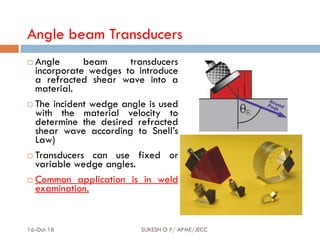 Angle beam Transducers
 Angle beam transducers
incorporate wedges to introduce
a refracted shear wave into a
material.
 The incident wedge angle is used
with the material velocity to
determine the desired refracted
shear wave according to Snell’s
Law)
 Transducers can use fixed or
variable wedge angles.
 Common application is in weld
examination.
16-Oct-18 SUKESH O P/ APME/JECC 68
 
