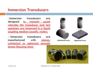 Immersion Transducers
Immersion transducers are
designed to transmit sound
whereby the transducer and test
specimen are immersed in a liquid
coupling medium (usually water).
 Immersion transducers are
manufactured with planar,
cylindrical or spherical acoustic
lenses (focusing lens).
16-Oct-18 SUKESH O P/ APME/JECC 69
 