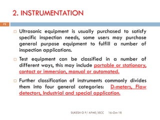 2. INSTRUMENTATION
 Ultrasonic equipment is usually purchased to satisfy
specific inspection needs, some users may purchase
general purpose equipment to fulfill a number of
inspection applications.
 Test equipment can be classified in a number of
different ways, this may include portable or stationary,
contact or immersion, manual or automated.
 Further classification of instruments commonly divides
them into four general categories: D-meters, Flaw
detectors, Industrial and special application.
16-Oct-18SUKESH O P/ APME/JECC
72
 