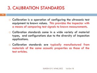 3. CALIBRATION STANDARDS
 Calibration is a operation of configuring the ultrasonic test
equipment to known values. This provides the inspector with
a means of comparing test signals to known measurements.
 Calibration standards come in a wide variety of material
types, and configurations due to the diversity of inspection
applications.
 Calibration standards are typically manufactured from
materials of the same acoustic properties as those of the
test articles.
16-Oct-18SUKESH O P/ APME/JECC
74
 