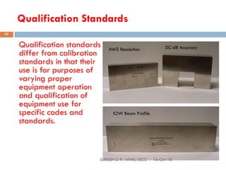 Qualification Standards
Qualification standards
differ from calibration
standards in that their
use is for purposes of
varying proper
equipment operation
and qualification of
equipment use for
specific codes and
standards.
AWS Resolution
IOW Beam Profile
DC-dB Accuracy
16-Oct-18SUKESH O P/ APME/JECC
77
 