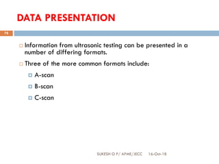 DATA PRESENTATION
 Information from ultrasonic testing can be presented in a
number of differing formats.
 Three of the more common formats include:
 A-scan
 B-scan
 C-scan
16-Oct-18SUKESH O P/ APME/JECC
78
 