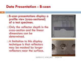 Data Presentation - B-scan
B-scan presentations display a
profile view (cross-sectional)
of a test specimen.
Only the reflector depth in the
cross-section and the linear
dimensions can be
determined.
A limitation to this display
technique is that reflectors
may be masked by larger
reflectors near the surface.
16-Oct-18SUKESH O P/ APME/JECC
80
 