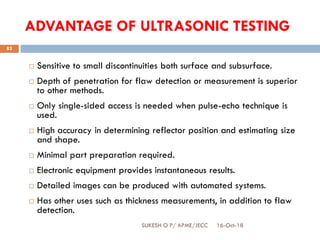 ADVANTAGE OF ULTRASONIC TESTING
 Sensitive to small discontinuities both surface and subsurface.
 Depth of penetration for flaw detection or measurement is superior
to other methods.
 Only single-sided access is needed when pulse-echo technique is
used.
 High accuracy in determining reflector position and estimating size
and shape.
 Minimal part preparation required.
 Electronic equipment provides instantaneous results.
 Detailed images can be produced with automated systems.
 Has other uses such as thickness measurements, in addition to flaw
detection.
16-Oct-18SUKESH O P/ APME/JECC
82
 