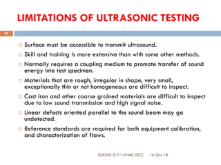 LIMITATIONS OF ULTRASONIC TESTING
 Surface must be accessible to transmit ultrasound.
 Skill and training is more extensive than with some other methods.
 Normally requires a coupling medium to promote transfer of sound
energy into test specimen.
 Materials that are rough, irregular in shape, very small,
exceptionally thin or not homogeneous are difficult to inspect.
 Cast iron and other coarse grained materials are difficult to inspect
due to low sound transmission and high signal noise.
 Linear defects oriented parallel to the sound beam may go
undetected.
 Reference standards are required for both equipment calibration,
and characterization of flaws.
16-Oct-18SUKESH O P/ APME/JECC
83
 