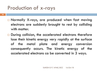 Production of x-rays
16-Oct-18SUKESH O P/ APME/JECC
24
 Normally X-rays, are produced when fast moving
electrons are suddenly brought to rest by colliding
with matter.
 During collision, the accelerated electrons therefore
lose their kinetic energy very rapidly at the surface
of the metal plate and energy conversion
consequently occurs. The kinetic energy of the
accelerated electrons ca be converted in 3 ways.
 