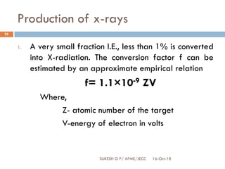 Production of x-rays
16-Oct-18SUKESH O P/ APME/JECC
25
1. A very small fraction I.E., less than 1% is converted
into X-radiation. The conversion factor f can be
estimated by an approximate empirical relation
f= 1.1×10-9 ZV
Where,
Z- atomic number of the target
V-energy of electron in volts
 