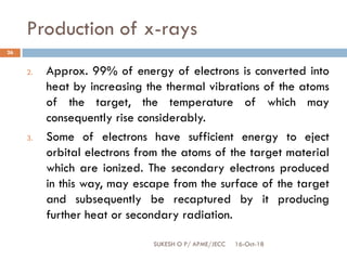 Production of x-rays
16-Oct-18SUKESH O P/ APME/JECC
26
2. Approx. 99% of energy of electrons is converted into
heat by increasing the thermal vibrations of the atoms
of the target, the temperature of which may
consequently rise considerably.
3. Some of electrons have sufficient energy to eject
orbital electrons from the atoms of the target material
which are ionized. The secondary electrons produced
in this way, may escape from the surface of the target
and subsequently be recaptured by it producing
further heat or secondary radiation.
 