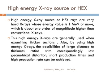 High energy X-ray source or HEX
16-Oct-18SUKESH O P/ APME/JECC
27
 High energy X-ray source or HEX rays are very
hard X-rays whose energy value is 1 MeV or more,
which is about one order of magnititude higher than
convectional X-rays.
 This high energy X-rays are generally used when
examining thicker sections . Also, by using high
energy X-rays, the possibilities of large distance to
thickness ratios with correspondingly low
geometrical distortion, short production times and
high production rate can be achieved.
 