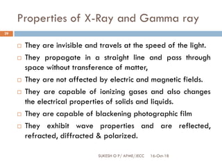 Properties of X-Ray and Gamma ray
16-Oct-18SUKESH O P/ APME/JECC
29
 They are invisible and travels at the speed of the light.
 They propagate in a straight line and pass through
space without transference of matter,
 They are not affected by electric and magnetic fields.
 They are capable of ionizing gases and also changes
the electrical properties of solids and liquids.
 They are capable of blackening photographic film
 They exhibit wave properties and are reflected,
refracted, diffracted & polarized.
 