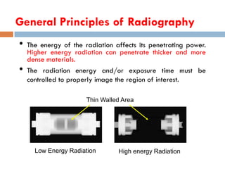 General Principles of Radiography
• The energy of the radiation affects its penetrating power.
Higher energy radiation can penetrate thicker and more
dense materials.
• The radiation energy and/or exposure time must be
controlled to properly image the region of interest.
Thin Walled Area
Low Energy Radiation High energy Radiation
 