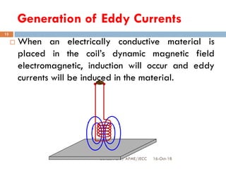 Generation of Eddy Currents
16-Oct-18SUKESH O P/ APME/JECC
13
 When an electrically conductive material is
placed in the coil’s dynamic magnetic field
electromagnetic, induction will occur and eddy
currents will be induced in the material.
 