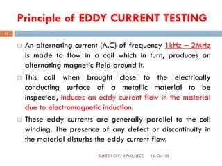 Principle of EDDY CURRENT TESTING
16-Oct-18SUKESH O P/ APME/JECC
17
 An alternating current (A.C) of frequency 1kHz – 2MHz
is made to flow in a coil which in turn, produces an
alternating magnetic field around it.
 This coil when brought close to the electrically
conducting surface of a metallic material to be
inspected, induces an eddy current flow in the material
due to electromagnetic induction.
 These eddy currents are generally parallel to the coil
winding. The presence of any defect or discontinuity in
the material disturbs the eddy current flow.
 