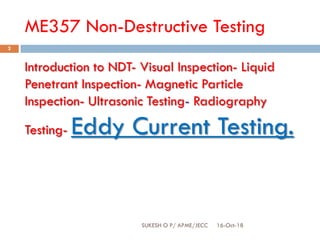 ME357 Non-Destructive Testing
16-Oct-18SUKESH O P/ APME/JECC
2
Introduction to NDT- Visual Inspection- Liquid
Penetrant Inspection- Magnetic Particle
Inspection- Ultrasonic Testing- Radiography
Testing- Eddy Current Testing.
 