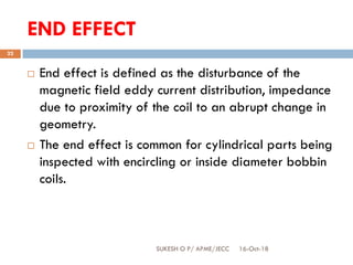 END EFFECT
16-Oct-18SUKESH O P/ APME/JECC
22
 End effect is defined as the disturbance of the
magnetic field eddy current distribution, impedance
due to proximity of the coil to an abrupt change in
geometry.
 The end effect is common for cylindrical parts being
inspected with encircling or inside diameter bobbin
coils.
 