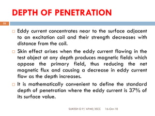 DEPTH OF PENETRATION
16-Oct-18SUKESH O P/ APME/JECC
23
 Eddy current concentrates near to the surface adjacent
to an excitation coil and their strength decreases with
distance from the coil.
 Skin effect arises when the eddy current flowing in the
test object at any depth produces magnetic fields which
oppose the primary field, thus reducing the net
magnetic flux and causing a decrease in eddy current
flow as the depth increases.
 It is mathematically convenient to define the standard
depth of penetration where the eddy current is 37% of
its surface value.
 