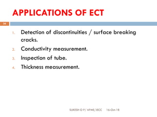 APPLICATIONS OF ECT
16-Oct-18SUKESH O P/ APME/JECC
24
1. Detection of discontinuities / surface breaking
cracks.
2. Conductivity measurement.
3. Inspection of tube.
4. Thickness measurement.
 