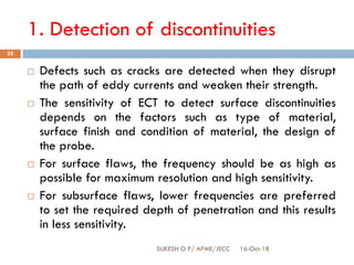 1. Detection of discontinuities
16-Oct-18SUKESH O P/ APME/JECC
25
 Defects such as cracks are detected when they disrupt
the path of eddy currents and weaken their strength.
 The sensitivity of ECT to detect surface discontinuities
depends on the factors such as type of material,
surface finish and condition of material, the design of
the probe.
 For surface flaws, the frequency should be as high as
possible for maximum resolution and high sensitivity.
 For subsurface flaws, lower frequencies are preferred
to set the required depth of penetration and this results
in less sensitivity.
 