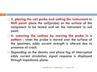 16-Oct-18SUKESH O P/ APME/JECC
27
 3. placing the coil probe and setting the instrument to
Null point: place the coil(probe) on the surface of the
component to be tested and set the instrument to null
point.
 4. scanning the surface by moving the probe in a
pattern : when the probe is moved over the surface of
the specimen, eddy current strength is altered due to
presence of crack.
 Depending on the density and phase lag of interrupted
eddy current circulation, signal response is displayed
through impedance plane.
 
