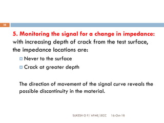16-Oct-18SUKESH O P/ APME/JECC
28
5. Monitoring the signal for a change in impedance:
with increasing depth of crack from the test surface,
the impedance locations are:
 Never to the surface
 Crack at greater depth
The direction of movement of the signal curve reveals the
possible discontinuity in the material.
 
