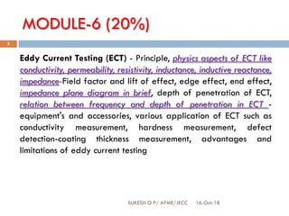 MODULE-6 (20%)
16-Oct-18SUKESH O P/ APME/JECC
3
Eddy Current Testing (ECT) - Principle, physics aspects of ECT like
conductivity, permeability, resistivity, inductance, inductive reactance,
impedance-Field factor and lift of effect, edge effect, end effect,
impedance plane diagram in brief, depth of penetration of ECT,
relation between frequency and depth of penetration in ECT -
equipment's and accessories, various application of ECT such as
conductivity measurement, hardness measurement, defect
detection-coating thickness measurement, advantages and
limitations of eddy current testing
 