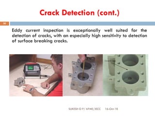 Crack Detection (cont.)
Eddy current inspection is exceptionally well suited for the
detection of cracks, with an especially high sensitivity to detection
of surface breaking cracks.
16-Oct-18SUKESH O P/ APME/JECC
30
 