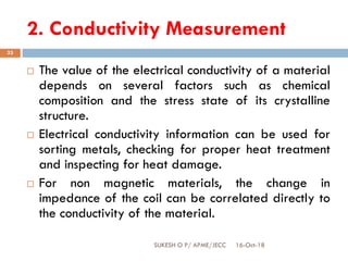 2. Conductivity Measurement
16-Oct-18SUKESH O P/ APME/JECC
33
 The value of the electrical conductivity of a material
depends on several factors such as chemical
composition and the stress state of its crystalline
structure.
 Electrical conductivity information can be used for
sorting metals, checking for proper heat treatment
and inspecting for heat damage.
 For non magnetic materials, the change in
impedance of the coil can be correlated directly to
the conductivity of the material.
 