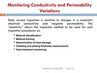 Monitoring Conductivity and Permeability
Variations
Eddy current inspection is sensitive to changes in a material’s
electrical conductivity and magnetic permeability. This
“sensitivity” allows the inspection method to be used for such
inspection procedures as:
• Material Identification
• Material Sorting
• Determination of heat damage
• Cladding and plating thickness measurement
• Heat treatment monitoring
16-Oct-18SUKESH O P/ APME/JECC
34
 