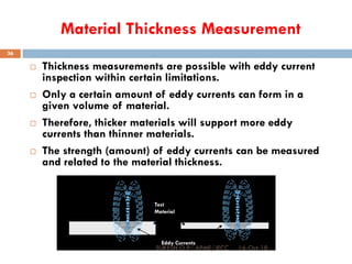 Material Thickness Measurement
 Thickness measurements are possible with eddy current
inspection within certain limitations.
 Only a certain amount of eddy currents can form in a
given volume of material.
 Therefore, thicker materials will support more eddy
currents than thinner materials.
 The strength (amount) of eddy currents can be measured
and related to the material thickness.
Eddy Currents
Magnetic Field
From Probe
Test
Material
16-Oct-18SUKESH O P/ APME/JECC
36
 