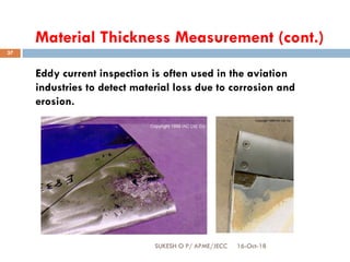 Material Thickness Measurement (cont.)
Eddy current inspection is often used in the aviation
industries to detect material loss due to corrosion and
erosion.
16-Oct-18SUKESH O P/ APME/JECC
37
 