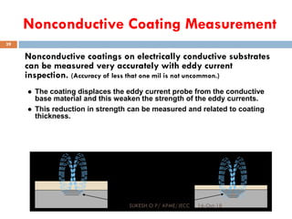 Nonconductive Coating Measurement
Nonconductive coatings on electrically conductive substrates
can be measured very accurately with eddy current
inspection. (Accuracy of less that one mil is not uncommon.)
Conductive
Base Metal
Nonconductive
Coating
Eddy Currents
 The coating displaces the eddy current probe from the conductive
base material and this weaken the strength of the eddy currents.
 This reduction in strength can be measured and related to coating
thickness.
16-Oct-18SUKESH O P/ APME/JECC
39
 
