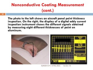 Nonconductive Coating Measurement
(cont.)
The photo to the left shows an aircraft panel paint thickness
inspection. On the right, the display of a digital eddy current
inspection instrument shows the different signals obtained
by measuring eight different thicknesses of paint on
aluminum.
Increasing paint
thickness
16-Oct-18SUKESH O P/ APME/JECC
40
 