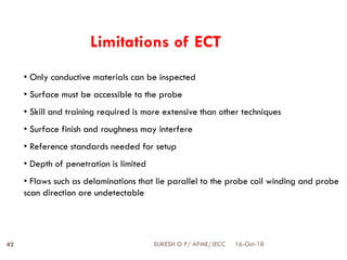 • Only conductive materials can be inspected
• Surface must be accessible to the probe
• Skill and training required is more extensive than other techniques
• Surface finish and roughness may interfere
• Reference standards needed for setup
• Depth of penetration is limited
• Flaws such as delaminations that lie parallel to the probe coil winding and probe
scan direction are undetectable
Limitations of ECT
16-Oct-18SUKESH O P/ APME/JECC42
 
