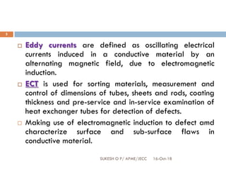 16-Oct-18SUKESH O P/ APME/JECC
5
 Eddy currents are defined as oscillating electrical
currents induced in a conductive material by an
alternating magnetic field, due to electromagnetic
induction.
 ECT is used for sorting materials, measurement and
control of dimensions of tubes, sheets and rods, coating
thickness and pre-service and in-service examination of
heat exchanger tubes for detection of defects.
 Making use of electromagnetic induction to defect amd
characterize surface and sub-surface flaws in
conductive material.
 