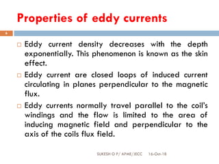 Properties of eddy currents
16-Oct-18SUKESH O P/ APME/JECC
6
 Eddy current density decreases with the depth
exponentially. This phenomenon is known as the skin
effect.
 Eddy current are closed loops of induced current
circulating in planes perpendicular to the magnetic
flux.
 Eddy currents normally travel parallel to the coil’s
windings and the flow is limited to the area of
inducing magnetic field and perpendicular to the
axis of the coils flux field.
 