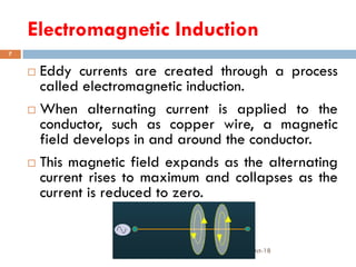 Electromagnetic Induction
16-Oct-18SUKESH O P/ APME/JECC
7
 Eddy currents are created through a process
called electromagnetic induction.
 When alternating current is applied to the
conductor, such as copper wire, a magnetic
field develops in and around the conductor.
 This magnetic field expands as the alternating
current rises to maximum and collapses as the
current is reduced to zero.
 